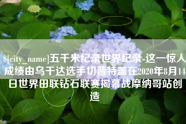 呼和浩特五千米纪录世界纪录-这一惊人成绩由乌干达选手切普特盖在2020年8月14日世界田联钻石联赛揭幕战摩纳哥站创造