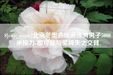 呼和浩特北京冬奥会短道速滑男子5000米接力-都可能与奖牌失之交臂