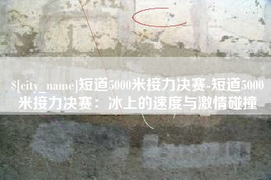 呼和浩特短道5000米接力决赛-短道5000米接力决赛：冰上的速度与激情碰撞