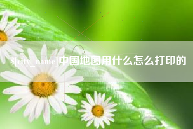 呼和浩特中国地图用什么怎么打印的