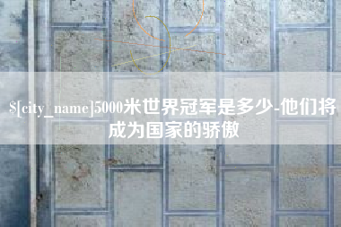 呼和浩特5000米世界冠军是多少-他们将成为国家的骄傲