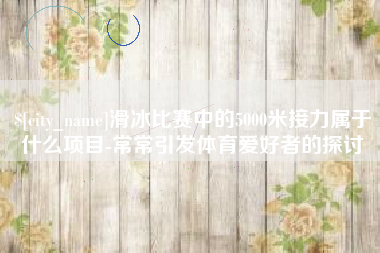 呼和浩特滑冰比赛中的5000米接力属于什么项目-常常引发体育爱好者的探讨