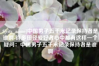 呼和浩特中国男子五千米记录保持者是谁啊-许多田径爱好者心中都有这样一个疑问：中国男子五千米记录保持者是谁啊