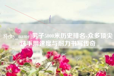 呼和浩特男子5000米历史排名-众多顶尖选手用速度与耐力书写传奇