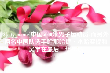 呼和浩特中国5000米男子运动员-而另外两名中国队选手哈那哈提·木哈买提和吴宇在最后一组出场